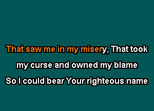 That saw me in my misery, That took
my curse and owned my blame

So I could bear Your righteous name
