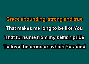 Grace abounding, strong and true
That makes me long to be like You
That turns me from my selfish pride

To love the cross on which You died