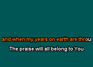 and when my years on earth are throu

The praise will all belong to You