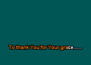 To thank You for Your grace .......