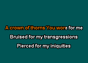 A crown ofthorns You wore for me

Bruised for my transgressions

Pierced for my iniquities