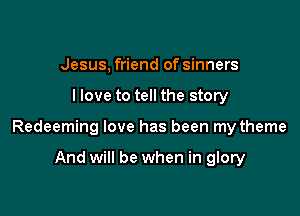 Jesus, friend of sinners

llove to tell the story

Redeeming love has been my theme

And will be when in glory