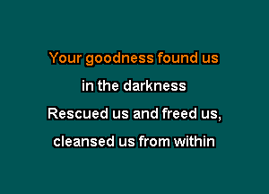 Your goodness found us

in the darkness

Rescued us and freed us,

cleansed us from within