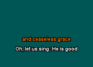 and ceaseless grace

0h, let us singi He is good