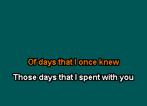 0f days that I once knew

Those days that I spent with you