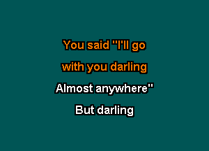 You said I'll go

with you darling

Almost anywhere

But darling