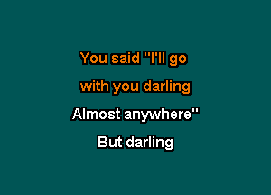 You said I'll go

with you darling

Almost anywhere

But darling