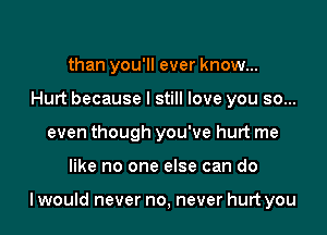 than you'll ever know...
Hurt because I still love you so...
even though you've hurt me

like no one else can do

I would never no, never hurt you