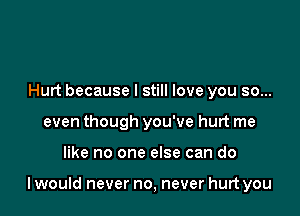 Hurt because I still love you so...
even though you've hurt me

like no one else can do

I would never no, never hurt you