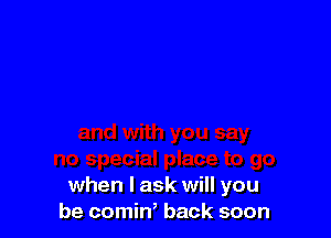 when I ask will you
be comin, back soon