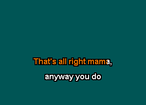 That's all right mama,

anyway you do