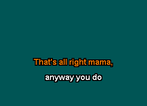 That's all right mama,

anyway you do