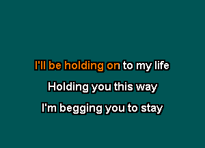 I'll be holding on to my life
Holding you this way

I'm begging you to stay