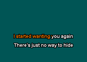 I started wanting you again

There's just no way to hide