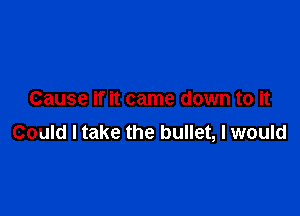 Cause if it came down to it

Could I take the bullet, I would