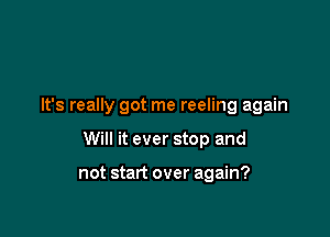 It's really got me reeling again

Will it ever stop and

not start over again?