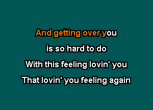 And getting over you
is so hard to do

With this feeling lovin' you

That lovin' you feeling again