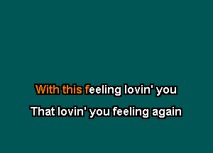 With this feeling lovin' you

That lovin' you feeling again