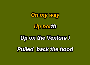 On my way

Up north
Up on the Ventural

Pulied back the hood