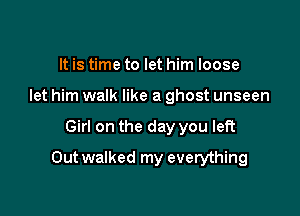 It is time to let him loose
let him walk like a ghost unseen

Girl on the day you left

Outwalked my everything