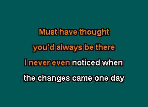 Must have thought
you'd always be there

I never even noticed when

the changes came one day