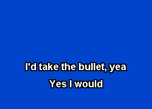 I'd take the bullet, yea
Yes I would