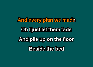 And every plan we made

0h ljust let them fade

And pile up on the floor
Beside the bed