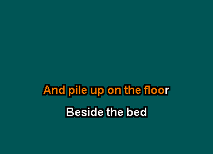 And pile up on the floor
Beside the bed