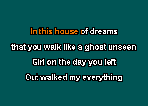 In this house of dreams
that you walk like a ghost unseen

Girl on the day you left

Outwalked my everything