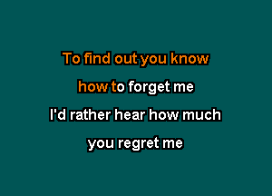 To fund out you know

how to forget me
I'd rather hear how much

you regret me