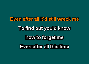 Even after all it'd still wreck me

To fund out you'd know

how to forget me

Even after all this time