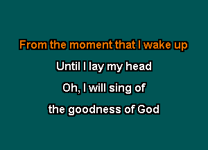 From the moment that I wake up

Until I lay my head

Oh, lwill sing of

the goodness of God