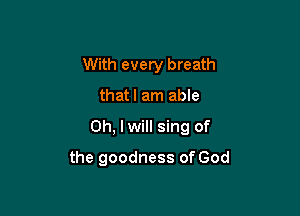 With every breath

thatl am able

Oh, lwill sing of

the goodness of God