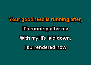 Your goodness is running after,

it's running after me
With my life laid down,

I surrendered now