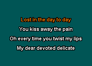 Lost in the day to day

You kiss away the pain

on every time you twist my lips

My dear devoted delicate