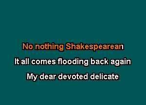 No nothing Shakespearean

It all comes flooding back again

My dear devoted delicate