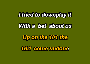 I tried to domwplay it

With a bet about us
Up on the 101 the

Gm come undone
