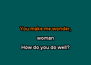 You make me wonder,

woman

How do you do well?