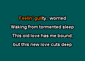 Feelin' guilty.. worried
Waking from tormented sleep

This old love has me bound,

but this new love cuts deep