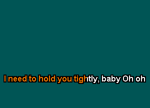 I need to hold you tightly, baby Oh oh