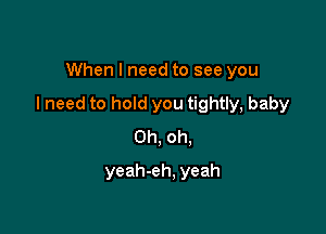 When I need to see you

I need to hold you tightly, baby

Oh, oh.
yeah-eh, yeah