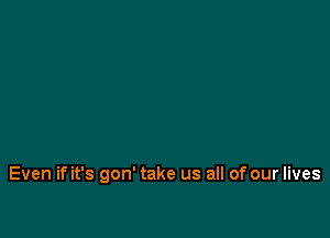 Even if it's gon' take us all of our lives