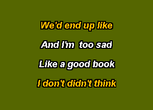 We 'd end up like

And fin too sad

Like a good book
I don't didn't think