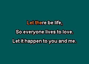 Let there be life,

So everyone lives to love.

Let it happen to you and me.