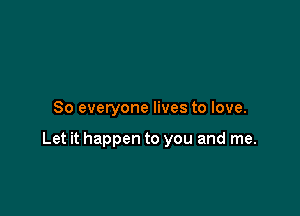 So everyone lives to love.

Let it happen to you and me.