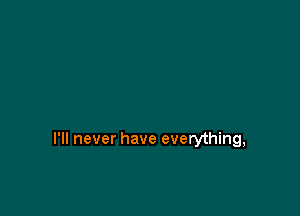 I'll never have everything,
