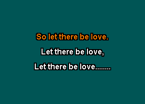 So let there be love.

Let there be love,

Let there be love ........