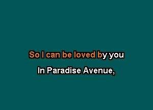 So I can be loved by you

In Paradise Avenue,
