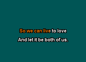 So we can live to love

And let it be both of us.