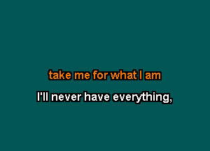 take me for what I am

I'll never have everything,